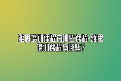 雅思培训课程有哪些课程-雅思培训课程有哪些？