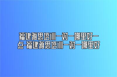 福建雅思培训一对一哪里好一点-福建雅思培训一对一哪里好