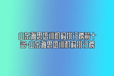 山东雅思培训机构排行榜前十名-山东雅思培训机构排行榜