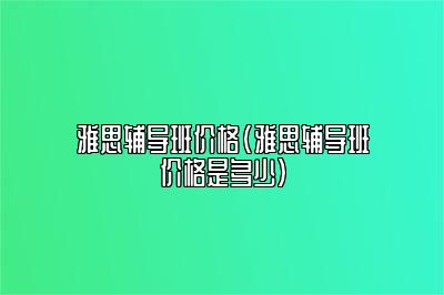 雅思辅导班价格(雅思辅导班价格是多少)