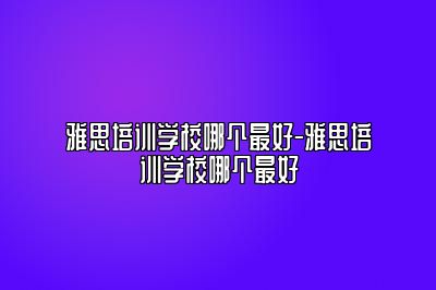 雅思培训学校哪个最好-雅思培训学校哪个最好