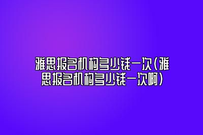 雅思报名机构多少钱一次(雅思报名机构多少钱一次啊)