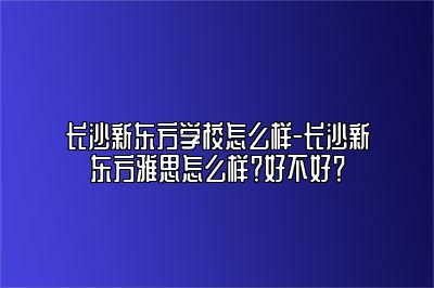 长沙新东方学校怎么样-长沙新东方雅思怎么样？好不好？