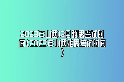 2023年山西12月雅思考试时间(2023年山西雅思考试时间)