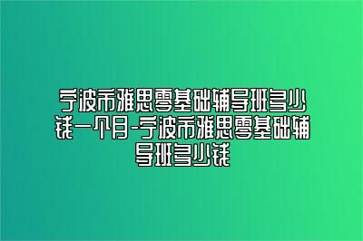 宁波市雅思零基础辅导班多少钱一个月-宁波市雅思零基础辅导班多少钱