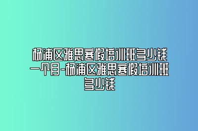 杨浦区雅思寒假培训班多少钱一个月-杨浦区雅思寒假培训班多少钱