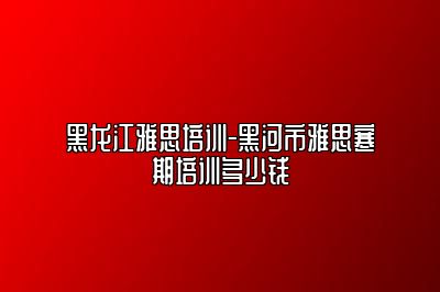 黑龙江雅思培训-黑河市雅思寒期培训多少钱