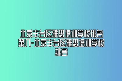 北京丰台区雅思培训学校排名第几-北京丰台区雅思培训学校排名