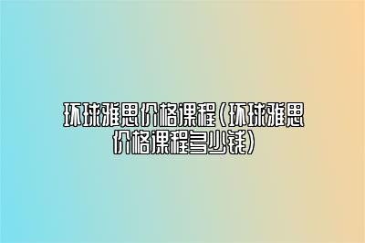 环球雅思价格课程(环球雅思价格课程多少钱)