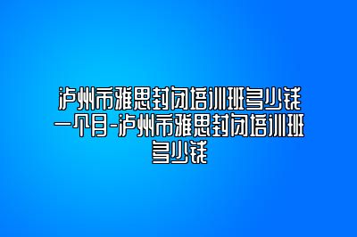 泸州市雅思封闭培训班多少钱一个月-泸州市雅思封闭培训班多少钱