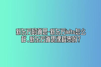 新东方的雅思-新东方ielts怎么样，新东方雅思课程贵吗？