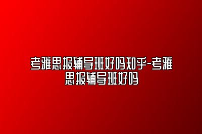 考雅思报辅导班好吗知乎-考雅思报辅导班好吗
