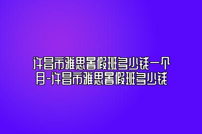 许昌市雅思暑假班多少钱一个月-许昌市雅思暑假班多少钱