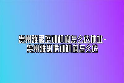 贵州雅思培训机构怎么选地址-贵州雅思培训机构怎么选