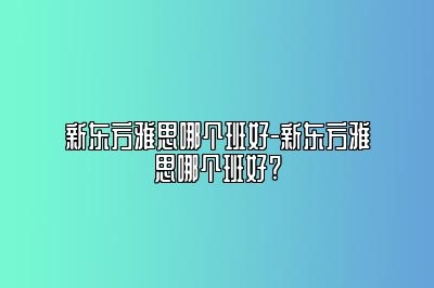 新东方雅思哪个班好-新东方雅思哪个班好?