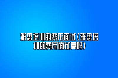 雅思培训的费用面试(雅思培训的费用面试高吗)