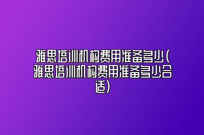 雅思培训机构费用准备多少(雅思培训机构费用准备多少合适)