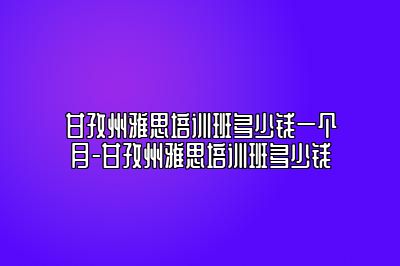 甘孜州雅思培训班多少钱一个月-甘孜州雅思培训班多少钱