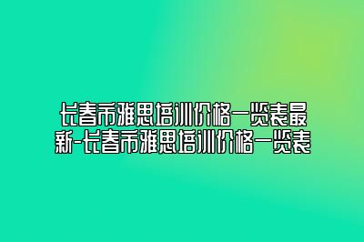 长春市雅思培训价格一览表最新-长春市雅思培训价格一览表