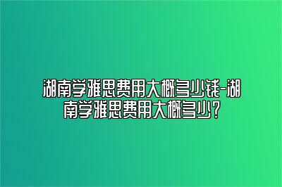 湖南学雅思费用大概多少钱-湖南学雅思费用大概多少？