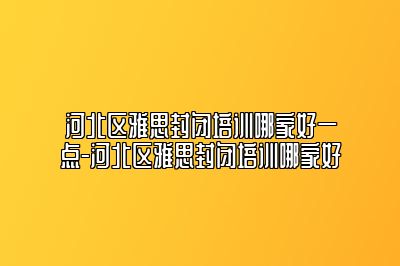 河北区雅思封闭培训哪家好一点-河北区雅思封闭培训哪家好