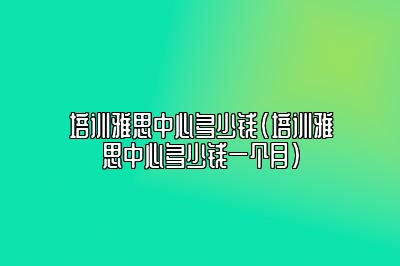 培训雅思中心多少钱(培训雅思中心多少钱一个月)