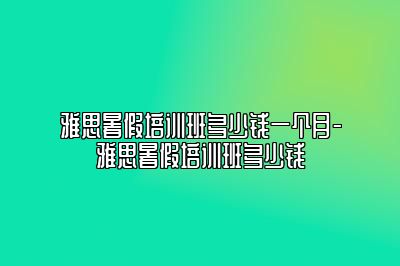 雅思暑假培训班多少钱一个月-雅思暑假培训班多少钱