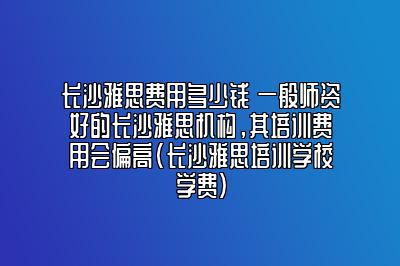 长沙雅思费用多少钱 一般师资好的长沙雅思机构，其培训费用会偏高(长沙雅思培训学校学费)