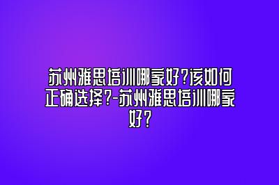 苏州雅思培训哪家好?该如何正确选择?-苏州雅思培训哪家好？