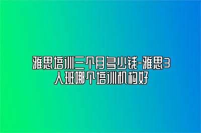 雅思培训三个月多少钱-雅思3人班哪个培训机构好