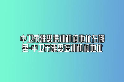 中卫市雅思培训机构地址在哪里-中卫市雅思培训机构地址