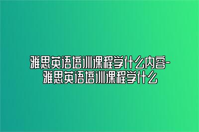 雅思英语培训课程学什么内容-雅思英语培训课程学什么