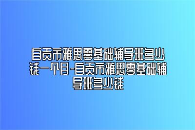 自贡市雅思零基础辅导班多少钱一个月-自贡市雅思零基础辅导班多少钱