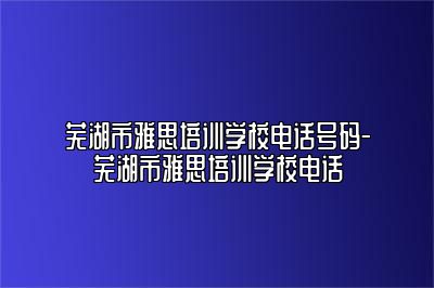 芜湖市雅思培训学校电话号码-芜湖市雅思培训学校电话