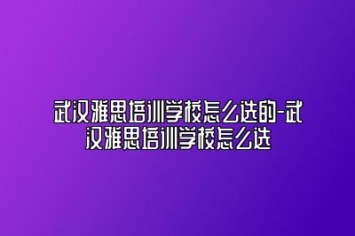 武汉雅思培训学校怎么选的-武汉雅思培训学校怎么选