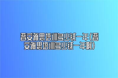 晋安雅思培训多少钱一年(晋安雅思培训多少钱一年啊)