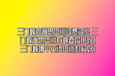 三门峡考雅思培训收费多少 三门峡雅思培训有必要报班吗(三门峡哪个英语培训机构好)