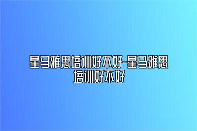 星马雅思培训好不好-星马雅思培训好不好