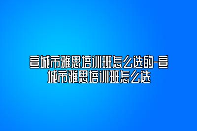 宣城市雅思培训班怎么选的-宣城市雅思培训班怎么选