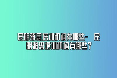 昆明雅思培训机构有哪些-​昆明雅思培训机构有哪些？