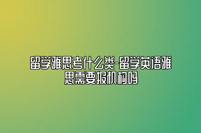 留学雅思考什么类-留学英语雅思需要报机构吗