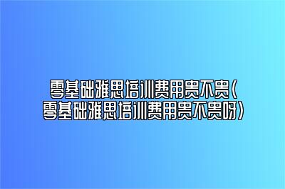 零基础雅思培训费用贵不贵(零基础雅思培训费用贵不贵呀)