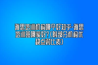 雅思培训机构哪个好知乎-雅思培训班哪家好？(附部分机构优缺点对比表）