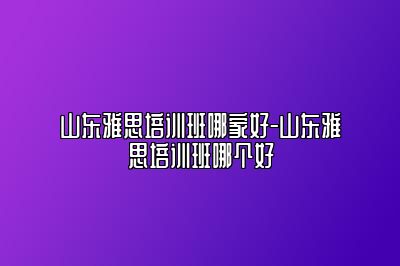山东雅思培训班哪家好-山东雅思培训班哪个好