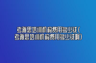 考雅思培训机构费用多少钱(考雅思培训机构费用多少钱啊)