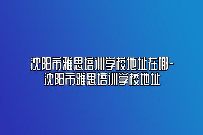 沈阳市雅思培训学校地址在哪-沈阳市雅思培训学校地址