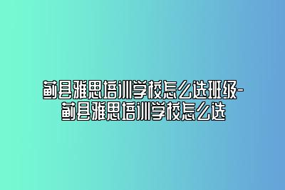 蓟县雅思培训学校怎么选班级-蓟县雅思培训学校怎么选