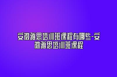 安徽雅思培训班课程有哪些-安徽雅思培训班课程
