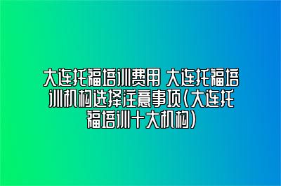 大连托福培训费用 大连托福培训机构选择注意事项(大连托福培训十大机构)