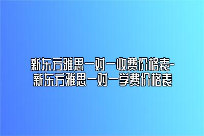 新东方雅思一对一收费价格表-新东方雅思一对一学费价格表